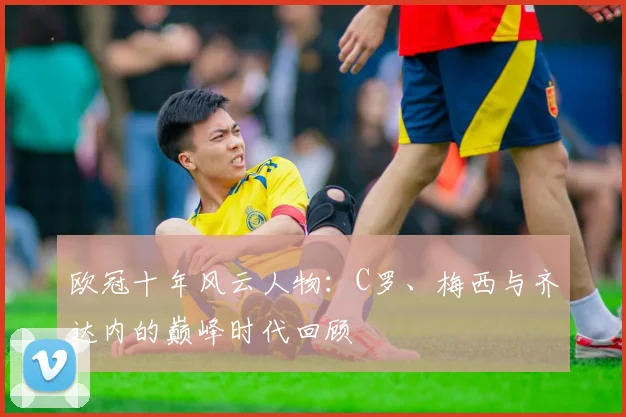 欧冠十年风云人物：C罗、梅西与齐达内的巅峰时代回顾