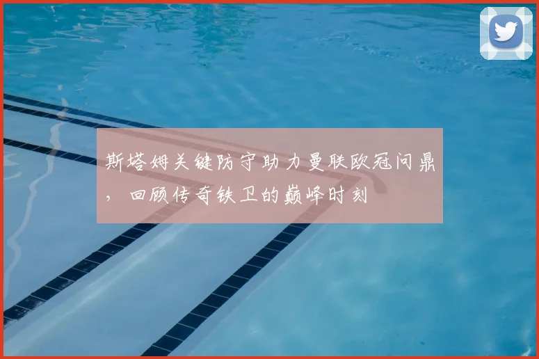 斯塔姆关键防守助力曼联欧冠问鼎，回顾传奇铁卫的巅峰时刻