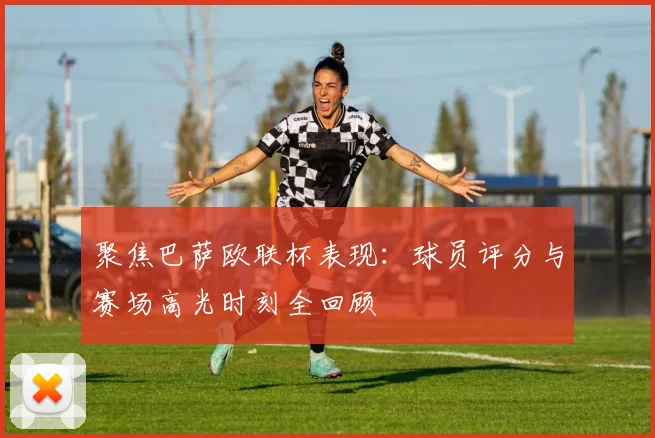 聚焦巴萨欧联杯表现:球员评分与赛场高光时刻全回顾