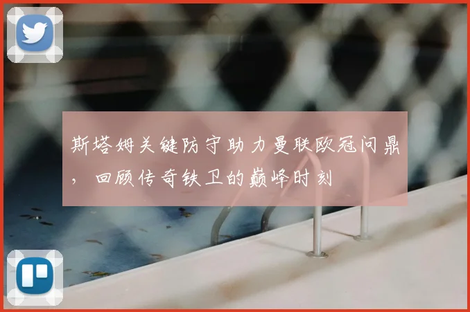 斯塔姆关键防守助力曼联欧冠问鼎，回顾传奇铁卫的巅峰时刻