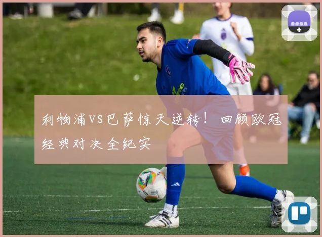 利物浦vs巴萨惊天逆转！回顾欧冠经典对决全纪实