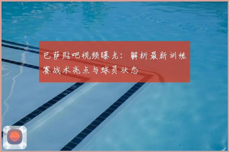 巴萨贴吧视频曝光:解析最新训练赛战术亮点与球员状态