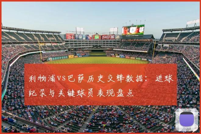 利物浦vs巴萨历史交锋数据：进球纪录与关键球员表现盘点