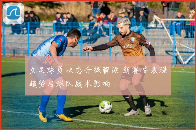 女足球员状态升级解读 新赛季表现趋势与球队战术影响