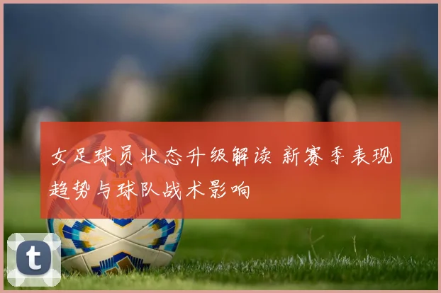 女足球员状态升级解读 新赛季表现趋势与球队战术影响
