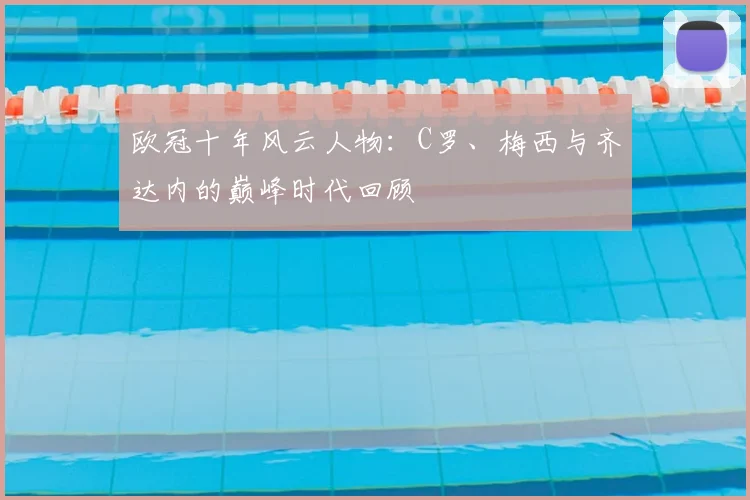 欧冠十年风云人物：C罗、梅西与齐达内的巅峰时代回顾
