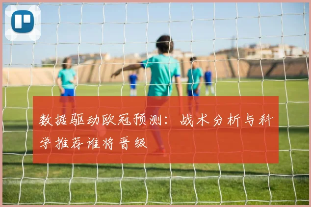 数据驱动欧冠预测:战术分析与科学推荐谁将晋级