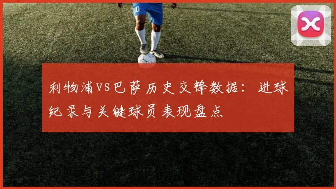 利物浦vs巴萨历史交锋数据:进球纪录与关键球员表现盘点